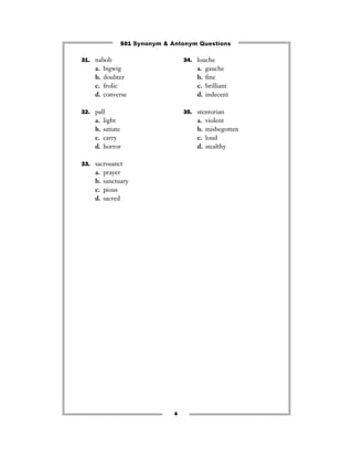 501 Synonym & Antonym Questions

31. nabob                         34. louche
    a.   bigwig                       a.   gauche
    b.   doubter                      b.   ﬁne
    c.   frolic                       c.   brilliant
    d.   converse                     d.   indecent

32. pall                          35. stentorian
    a.   light                        a.   violent
    b.   satiate                      b.   misbegotten
    c.   carry                        c.   loud
    d.   horror                       d.   stealthy

33. sacrosanct
    a.   prayer
    b.   sanctuary
    c.   pious
    d.   sacred




                              4
 