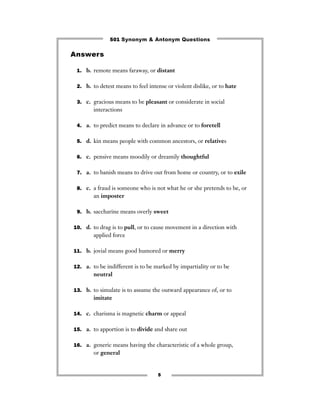 501 Synonym & Antonym Questions

Answers

 1. b. remote means faraway, or distant


 2. b. to detest means to feel intense or violent dislike, or to hate


 3. c. gracious means to be pleasant or considerate in social
        interactions

 4. a. to predict means to declare in advance or to foretell


 5. d. kin means people with common ancestors, or relatives


 6. c. pensive means moodily or dreamily thoughtful


 7. a. to banish means to drive out from home or country, or to exile


 8. c. a fraud is someone who is not what he or she pretends to be, or
        an imposter

 9. b. saccharine means overly sweet


10. d. to drag is to pull, or to cause movement in a direction with
        applied force

11. b. jovial means good humored or merry


12. a. to be indifferent is to be marked by impartiality or to be
        neutral

13. b. to simulate is to assume the outward appearance of, or to
        imitate

14. c. charisma is magnetic charm or appeal


15. a. to apportion is to divide and share out


16. a. generic means having the characteristic of a whole group,
        or general


                                   5
 