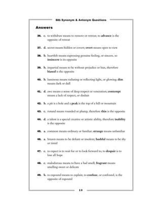 501 Synonym & Antonym Questions

Answers

36. c. to withdraw means to remove or retreat; to advance is the
        opposite of retreat

37. d. secret means hidden or covert; overt means open to view


38. b. heartfelt means expressing genuine feeling, or sincere, so
        insincere is its opposite

39. b. impartial means to be without prejudice or bias, therefore
        biased is the opposite

40. b. luminous means radiating or reﬂecting light, or glowing; dim
        means dark or dull

41. d. awe means a sense of deep respect or veneration; contempt
        means a lack of respect, or disdain

42. b. a pit is a hole and a peak is the top of a hill or mountain


43. c. rotund means rounded or plump, therefore thin is the opposite


44. d. a talent is a special creative or artistic ability, therefore inability
        is the opposite

45. a. common means ordinary or familiar; strange means unfamiliar


46. a. brazen means to be deﬁant or insolent; bashful means to be shy
        or timid

47. c. to expect is to wait for or to look forward to; to despair is to
        lose all hope

48. c. malodorous means to have a bad smell; fragrant means
        smelling sweet or delicate

49. b. to expound means to explain; to confuse, or confound, is the
        opposite of expound


                                     13
 