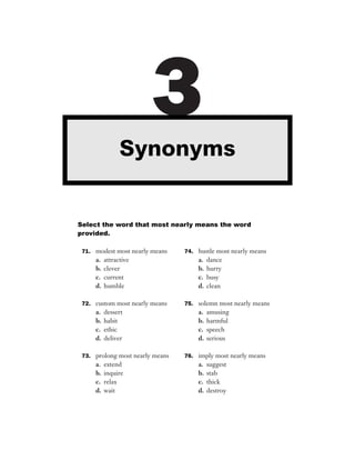 Synonyms
                        3
Select the word that most nearly means the word
provided.

 71. modest most nearly means    74. hustle most nearly means
     a.   attractive                 a.   dance
     b.   clever                     b.   hurry
     c.   current                    c.   busy
     d.   humble                     d.   clean

 72. custom most nearly means    75. solemn most nearly means
     a.   dessert                    a.   amusing
     b.   habit                      b.   harmful
     c.   ethic                      c.   speech
     d.   deliver                    d.   serious

 73. prolong most nearly means   76. imply most nearly means
     a.   extend                     a.   suggest
     b.   inquire                    b.   stab
     c.   relax                      c.   thick
     d.   wait                       d.   destroy
 