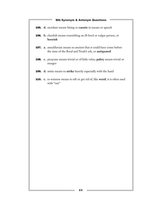 501 Synonym & Antonym Questions

105. d. mordant means biting or caustic in means or speech


106. b. churlish means resembling an ill-bred or vulgar person, or
         boorish

107. a. antediluvian means so ancient that it could have come before
         the time of the ﬂood and Noah’s ark, or antiquated

108. c. picayune means trivial or of little value; paltry means trivial or
         meager

109. d. smite means to strike heavily especially with the hand


110. c. to winnow means to sift or get rid of, like weed, it is often used
         with “out’’




                                    23
 