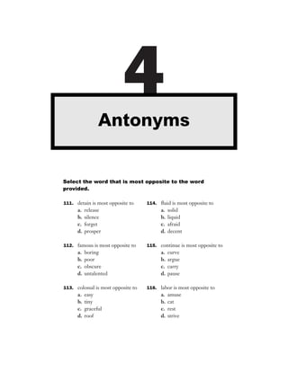 Antonyms
                           4
Select the word that is most opposite to the word
provided.

111. detain is most opposite to     114. ﬂuid is most opposite to
      a.   release                        a.   solid
      b.   silence                        b.   liquid
      c.   forget                         c.   afraid
      d.   prosper                        d.   decent

112. famous is most opposite to     115. continue is most opposite to
      a.   boring                         a.   curve
      b.   poor                           b.   argue
      c.   obscure                        c.   carry
      d.   untalented                     d.   pause

113. colossal is most opposite to   116. labor is most opposite to
      a.   easy                           a.   amuse
      b.   tiny                           b.   cat
      c.   graceful                       c.   rest
      d.   roof                           d.   strive
 