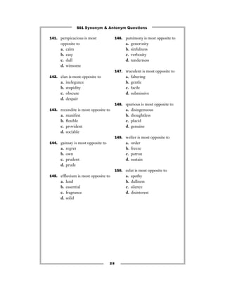 501 Synonym & Antonym Questions

141. perspicacious is most              146. parsimony is most opposite to
      opposite to                             a.   generosity
      a. calm                                 b.   sinfulness
      b. easy                                 c.   verbosity
      c. dull                                 d.   tenderness
      d. winsome
                                        147. truculent is most opposite to
142. elan is most opposite to                 a.   faltering
      a.   inelegance                         b.   gentle
      b.   stupidity                          c.   facile
      c.   obscure                            d.   submissive
      d.   despair
                                        148. spurious is most opposite to
143. recondite is most opposite to            a.   disingenuous
      a.   manifest                           b.   thoughtless
      b.   ﬂexible                            c.   placid
      c.   provident                          d.   genuine
      d.   sociable
                                        149. welter is most opposite to
144. gainsay is most opposite to              a.   order
      a.   regret                             b.   freeze
      b.   own                                c.   patron
      c.   prudent                            d.   sustain
      d.   prude
                                        150. eclat is most opposite to
145. efﬂuvium is most opposite to             a.   apathy
      a.   land                               b.   dullness
      b.   essential                          c.   silence
      c.   fragrance                          d.   disinterest
      d.   solid




                                   28
 