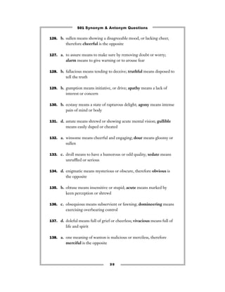 501 Synonym & Antonym Questions

126. b. sullen means showing a disagreeable mood, or lacking cheer,
         therefore cheerful is the opposite

127. a. to assure means to make sure by removing doubt or worry;
         alarm means to give warning or to arouse fear

128. b. fallacious means tending to deceive; truthful means disposed to
         tell the truth

129. b. gumption means initiative, or drive; apathy means a lack of
         interest or concern

130. b. ecstasy means a state of rapturous delight; agony means intense
         pain of mind or body

131. d. astute means shrewd or showing acute mental vision; gullible
         means easily duped or cheated

132. a. winsome means cheerful and engaging; dour means gloomy or
         sullen

133. c. droll means to have a humorous or odd quality; sedate means
         unrufﬂed or serious

134. d. enigmatic means mysterious or obscure, therefore obvious is
         the opposite

135. b. obtuse means insensitive or stupid; acute means marked by
         keen perception or shrewd

136. c. obsequious means subservient or fawning; domineering means
         exercising overbearing control

137. d. doleful means full of grief or cheerless; vivacious means full of
         life and spirit

138. a. one meaning of wanton is malicious or merciless, therefore
         merciful is the opposite




                                    30
 