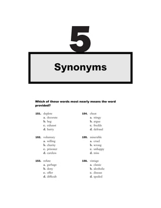 5
               Synonyms


Which of these words most nearly means the word
provided?

151. deplete               154. cheat
     a.   decorate              a.   stingy
     b.   beg                   b.   argue
     c.   exhaust               c.   freckle
     d.   hurry                 d.   defraud

152. voluntary             155. miserable
     a.   willing               a.   cruel
     b.   charity               b.   wrong
     c.   prisoner              c.   unhappy
     d.   careless              d.   miss

153. refute                156. vintage
     a.   garbage               a.   classic
     b.   deny                  b.   alcoholic
     c.   offer                 c.   disease
     d.   difﬁcult              d.   spoiled
 