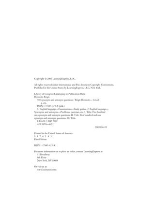 Copyright © 2002 LearningExpress, LLC.

All rights reserved under International and Pan-American Copyright Conventions.
Published in the United States by LearningExpress, LLC, New York.

Library of Congress Cataloging-in-Publication Data:
Dermott, Brigit.
   501 synonym and antonym questions / Brigit Dermott.— 1st ed.
       p. cm.
   ISBN 1-57685-423-X (pbk.)
   1. English language—Examinations—Study guides. 2. English language—
Synonyms and antonyms—Problems, exercises, etc. I. Title: Five hundred
one synonym and antonym questions. II. Title: Five hundred and one
synonym and antonym questions. III. Title.
   LB1631.5 .D47 2002
   428'.0076—dc21
                                                            2002004439

Printed in the United States of America
9 8 7 6 5 4 3
First Edition

ISBN 1-57685-423-X

For more information or to place an order, contact LearningExpress at:
  55 Broadway
  8th Floor
  New York, NY 10006

Or visit us at:
  www.learnatest.com
 