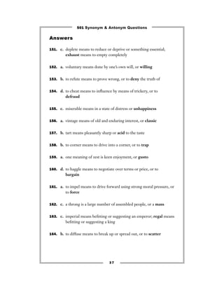501 Synonym & Antonym Questions

Answers

151. c. deplete means to reduce or deprive or something essential;
         exhaust means to empty completely


152. a. voluntary means done by one’s own will, or willing


153. b. to refute means to prove wrong, or to deny the truth of


154. d. to cheat means to inﬂuence by means of trickery, or to
         defraud


155. c. miserable means in a state of distress or unhappiness


156. a. vintage means of old and enduring interest, or classic


157. b. tart means pleasantly sharp or acid to the taste


158. b. to corner means to drive into a corner, or to trap


159. a. one meaning of zest is keen enjoyment, or gusto


160. d. to haggle means to negotiate over terms or price, or to
         bargain


161. a. to impel means to drive forward using strong moral pressure, or
         to force


162. c. a throng is a large number of assembled people, or a mass


163. c. imperial means beﬁtting or suggesting an emperor; regal means
         beﬁtting or suggesting a king


164. b. to diffuse means to break up or spread out, or to scatter




                                   37
 