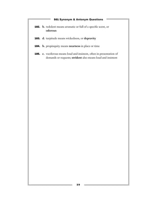 501 Synonym & Antonym Questions

182. b. redolent means aromatic or full of a speciﬁc scent, or
         odorous

183. d. turpitude means wickedness, or depravity


184. b. propinquity means nearness in place or time


185. c. vociferous means loud and insistent, often in presentation of
         demands or requests; strident also means loud and insistent




                                   39
 