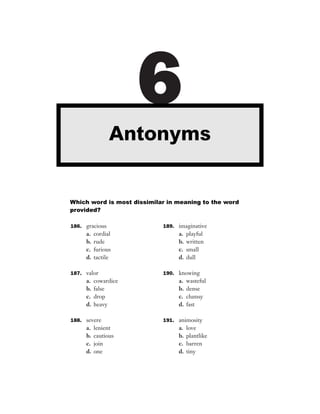 6
                Antonyms


Which word is most dissimilar in meaning to the word
provided?

186. gracious               189. imaginative
     a.   cordial                a.   playful
     b.   rude                   b.   written
     c.   furious                c.   small
     d.   tactile                d.   dull

187. valor                  190. knowing
     a.   cowardice              a.   wasteful
     b.   false                  b.   dense
     c.   drop                   c.   clumsy
     d.   heavy                  d.   fast

188. severe                 191. animosity
     a.   lenient                a.   love
     b.   cautious               b.   plantlike
     c.   join                   c.   barren
     d.   one                    d.   tiny
 
