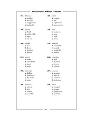 501 Synonym & Antonym Questions

204. felicitous                      210. adroit
      a.   morbid                         a.   clumsy
      b.   boorish                        b.   left
      c.   inopportune                    c.   diplomatic
      d.   delightful                     d.   unpersuasive

205. austere                         211. mite
      a.   lavish                         a.   weakness
      b.   unfavorable                    b.   tend
      c.   light                          c.   bulk
      d.   devout                         d.   drive

206. insipid                         212. supernal
      a.   cold                           a.   nocturnal
      b.   brave                          b.   special
      c.   exciting                       c.   despicable
      d.   bashful                        d.   hellish

207. wastrel                         213. reprobate
      a.   sober                          a.   sage
      b.   spendthrift                    b.   elevated
      c.   mute                           c.   possess
      d.   miser                          d.   dismiss

208. temperate                       214. specious
      a.   Celsius                        a.   genuine
      b.   inordinate                     b.   logical
      c.   lukewarm                       c.   common
      d.   safely                         d.   deliberate

209. nebulous                        215. effete
      a.   cloudy                         a.   conquer
      b.   dim                            b.   proper
      c.   distinct                       c.   prosperous
      d.   desirable                      d.   civilized




                                43
 