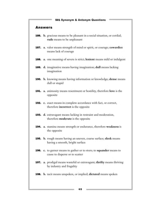 501 Synonym & Antonym Questions

Answers

186. b. gracious means to be pleasant in a social situation, or cordial;
         rude means to be unpleasant

187. a. valor means strength of mind or spirit, or courage; cowardice
         means lack of courage

188. a. one meaning of severe is strict; lenient means mild or indulgent


189. d. imaginative means having imagination; dull means lacking
         imagination

190. b. knowing means having information or knowledge; dense means
         dull or stupid

191. a. animosity means resentment or hostility, therefore love is the
         opposite

192. c. exact means in complete accordance with fact, or correct,
         therefore incorrect is the opposite

193. d. extravagant means lacking in restraint and moderation,
         therefore moderate is the opposite

194. a. stamina means strength or endurance, therefore weakness is
         the opposite

195. b. rough means having an uneven, coarse surface; sleek means
         having a smooth, bright surface

196. c. to garner means to gather or to store; to squander means to
         cause to disperse or to scatter

197. a. prodigal means wasteful or extravagant; thrifty means thriving
         by industry and frugality

198. b. tacit means unspoken, or implied; dictated means spoken




                                     45
 