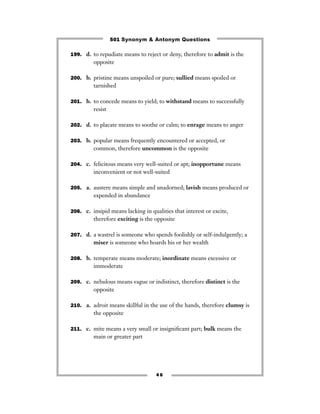 501 Synonym & Antonym Questions

199. d. to repudiate means to reject or deny, therefore to admit is the
         opposite

200. b. pristine means unspoiled or pure; sullied means spoiled or
         tarnished

201. b. to concede means to yield; to withstand means to successfully
         resist

202. d. to placate means to soothe or calm; to enrage means to anger


203. b. popular means frequently encountered or accepted, or
         common, therefore uncommon is the opposite

204. c. felicitous means very well-suited or apt; inopportune means
         inconvenient or not well-suited

205. a. austere means simple and unadorned; lavish means produced or
         expended in abundance

206. c. insipid means lacking in qualities that interest or excite,
         therefore exciting is the opposite

207. d. a wastrel is someone who spends foolishly or self-indulgently; a
         miser is someone who hoards his or her wealth

208. b. temperate means moderate; inordinate means excessive or
         immoderate

209. c. nebulous means vague or indistinct, therefore distinct is the
         opposite

210. a. adroit means skillful in the use of the hands, therefore clumsy is
         the opposite

211. c. mite means a very small or insigniﬁcant part; bulk means the
         main or greater part




                                    46
 