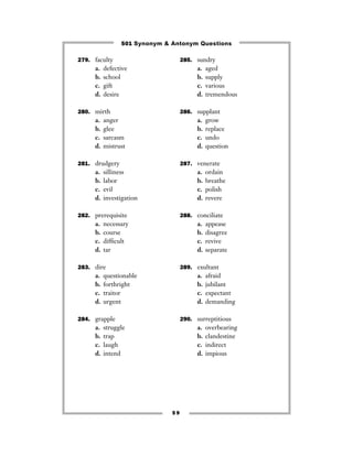 501 Synonym & Antonym Questions

279. faculty                       285. sundry
     a.   defective                      a.   aged
     b.   school                         b.   supply
     c.   gift                           c.   various
     d.   desire                         d.   tremendous

280. mirth                         286. supplant
     a.   anger                          a.   grow
     b.   glee                           b.   replace
     c.   sarcasm                        c.   undo
     d.   mistrust                       d.   question

281. drudgery                      287. venerate
     a.   silliness                      a.   ordain
     b.   labor                          b.   breathe
     c.   evil                           c.   polish
     d.   investigation                  d.   revere

282. prerequisite                  288. conciliate
     a.   necessary                      a.   appease
     b.   course                         b.   disagree
     c.   difﬁcult                       c.   revive
     d.   tar                            d.   separate

283. dire                          289. exultant
     a.   questionable                   a.   afraid
     b.   forthright                     b.   jubilant
     c.   traitor                        c.   expectant
     d.   urgent                         d.   demanding

284. grapple                       290. surreptitious
     a.   struggle                       a.   overbearing
     b.   trap                           b.   clandestine
     c.   laugh                          c.   indirect
     d.   intend                         d.   impious




                              59
 