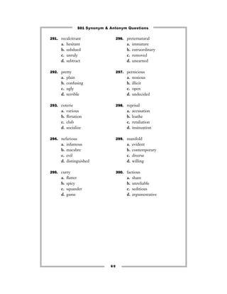 501 Synonym & Antonym Questions

291. recalcitrant                   296. preternatural
      a.   hesitant                       a.   immature
      b.   subdued                        b.   extraordinary
      c.   unruly                         c.   removed
      d.   subtract                       d.   unearned

292. pretty                         297. pernicious
      a.   plain                          a.   noxious
      b.   confusing                      b.   illicit
      c.   ugly                           c.   open
      d.   terrible                       d.   undecided

293. coterie                        298. reprisal
      a.   various                        a.   accusation
      b.   ﬂirtation                      b.   loathe
      c.   club                           c.   retaliation
      d.   socialize                      d.   insinuation

294. nefarious                      299. manifold
      a.   infamous                       a.   evident
      b.   macabre                        b.   contemporary
      c.   evil                           c.   diverse
      d.   distinguished                  d.   willing

295. curry                          300. factious
      a.   ﬂatter                         a.   sham
      b.   spicy                          b.   unreliable
      c.   squander                       c.   seditious
      d.   game                           d.   argumentative




                               60
 