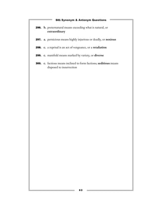 501 Synonym & Antonym Questions

296. b. preternatural means exceeding what is natural, or
         extraordinary

297. a. pernicious means highly injurious or deadly, or noxious


298. c. a reprisal is an act of vengeance, or a retaliation


299. c. manifold means marked by variety, or diverse


300. c. factious means inclined to form factions; seditious means
         disposed to insurrection




                                    63
 