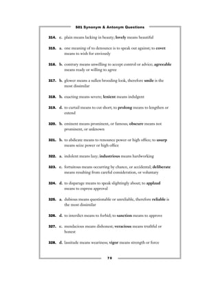 501 Synonym & Antonym Questions

314. c. plain means lacking in beauty; lovely means beautiful


315. a. one meaning of to denounce is to speak out against; to covet
         means to wish for enviously

316. b. contrary means unwilling to accept control or advice; agreeable
         means ready or willing to agree

317. b. glower means a sullen brooding look, therefore smile is the
         most dissimilar

318. b. exacting means severe; lenient means indulgent


319. d. to curtail means to cut short; to prolong means to lengthen or
         extend

320. b. eminent means prominent, or famous; obscure means not
         prominent, or unknown

321. b. to abdicate means to renounce power or high ofﬁce; to usurp
         means seize power or high ofﬁce

322. a. indolent means lazy; industrious means hardworking


323. c. fortuitous means occurring by chance, or accidental; deliberate
         means resulting from careful consideration, or voluntary

324. d. to disparage means to speak slightingly about; to applaud
         means to express approval

325. a. dubious means questionable or unreliable, therefore reliable is
         the most dissimilar

326. d. to interdict means to forbid; to sanction means to approve


327. c. mendacious means dishonest; veracious means truthful or
         honest

328. d. lassitude means weariness; vigor means strength or force



                                  70
 