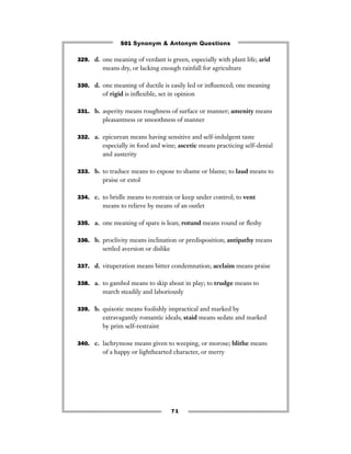 501 Synonym & Antonym Questions

329. d. one meaning of verdant is green, especially with plant life; arid
         means dry, or lacking enough rainfall for agriculture

330. d. one meaning of ductile is easily led or inﬂuenced; one meaning
         of rigid is inﬂexible, set in opinion

331. b. asperity means roughness of surface or manner; amenity means
         pleasantness or smoothness of manner

332. a. epicurean means having sensitive and self-indulgent taste
         especially in food and wine; ascetic means practicing self-denial
         and austerity

333. b. to traduce means to expose to shame or blame; to laud means to
         praise or extol

334. c. to bridle means to restrain or keep under control; to vent
         means to relieve by means of an outlet

335. a. one meaning of spare is lean; rotund means round or ﬂeshy


336. b. proclivity means inclination or predisposition; antipathy means
         settled aversion or dislike

337. d. vituperation means bitter condemnation; acclaim means praise


338. a. to gambol means to skip about in play; to trudge means to
         march steadily and laboriously

339. b. quixotic means foolishly impractical and marked by
         extravagantly romantic ideals; staid means sedate and marked
         by prim self-restraint

340. c. lachrymose means given to weeping, or morose; blithe means
         of a happy or lighthearted character, or merry




                                       71
 