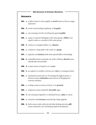 501 Synonym & Antonym Questions

Answers

341. a. to glare means to stare angrily; to scowl means to have an angry
         expression

342. d. erratic means lacking regularity, or irregular


343. c. one meaning of civil is involving the general public


344. c. a peer is a person belonging to the same group; a fellow is an
         equal in rank, or a member of the same group

345. b. a ﬁasco is a complete failure, or a disaster


346. a. a chasm is a deep split in the earth, or a gorge


347. c. expertise and mastery both mean special skills or knowledge


348. b. outlandish means extremely out of the ordinary; absurd means
         ridiculously unreasonable

349. d. to pine means to long for, or to crave


350. b. an exploit is a notable or heroic act; a feat is a courageous deed


351. a. culmination means the act of reaching the highest point, or
         decisive action; realization means the act of bringing into
         concrete existence

352. c. to feign means to assert as if true, or to pretend


353. c. auspicious means marked by favorable signs


354. b. one meaning of gambit is a calculated move; a ploy is a tactic


355. a. voracious and ravenous mean having a huge appetite


356. d. facile means easily achieved and often lacking sincerity; glib
         means marked by ease and lacking depth and substance


                                     77
 