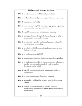 501 Synonym & Antonym Questions

357. d. to eschew means to avoid habitually, or to abstain


358. c. to abscond means to depart secretly; to ﬂee means to run away


359. b. a knack is a special ability


360. a. apropos means being both relevant and appropriate; opportune
         means occurring at an appropriate time

361. b. veritable means not false or imagined, or authentic


362. c. unmitigated means offering little chance of change or relief, or
         absolute; utter means total or absolute

363. b. an epitome is a typical or ideal example; essence is the real or
         very basic nature of something

364. a. an edict is an ofﬁcial proclamation; a decree is an order with
         the force of the law

365. a. to extol means to praise highly


366. c. abeyant means in a period of temporary inactivity, or pending


367. c. to knell means to sound in an ominous manner; to toll means to
         sound in long measured strokes; both words are used to
         describe the ringing of bells

368. d. soporiﬁc means causing sleep; hypnotic means tending to
         produce sleep

369. b. to iterate means to say or do again, or to repeat


370. c. a bulwark is a solid wall-like structure raised for defense, or a
         rampart

371. a. pedantic means ostentatiously or narrowly learned, or
         unimaginative; one meaning of pedestrian is commonplace or
         unimaginative


                                    78
 