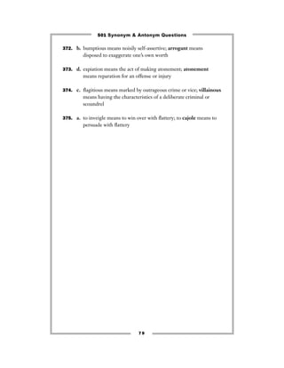 501 Synonym & Antonym Questions

372. b. bumptious means noisily self-assertive; arrogant means
         disposed to exaggerate one’s own worth

373. d. expiation means the act of making atonement; atonement
         means reparation for an offense or injury

374. c. ﬂagitious means marked by outrageous crime or vice; villainous
         means having the characteristics of a deliberate criminal or
         scoundrel

375. a. to inveigle means to win over with ﬂattery; to cajole means to
         persuade with ﬂattery




                                   79
 