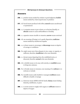 501 Synonym & Antonym Questions

Answers

376. c. prudent means marked by wisdom or good judgment; foolish
         means marked by a lack of good sense or prudence

377. d. forced means produced with effort; natural means uncultivated
         or spontaneous

378. a. to acquaint means to get to know or to become friendly; to
         alienate means to cause unfriendliness or hostility

379. c. expansive means sizeable or extensive; narrow means restricted


380. d. one meaning of benign is of a gentle disposition; malicious
         means marked by mischievous impulse

381. a. to foster means to encourage; to discourage means to deprive
         of courage or conﬁdence

382. b. ample means more than adequate in size, scope, or capacity, or
         sufﬁcient, therefore, insufﬁcient is the most dissimilar

383. c. deviant means departing from the established norm, or
         abnormal, therefore normal is the most dissimilar

384. d. to abolish means to do away with entirely; to establish means
         to bring into existence

385. b. to forsake means to renounce; one meaning of to embrace is to
         welcome or include

386. b. tractable means easily handled or managed; stubborn means
         difﬁcult to handle or manage

387. a. dexterous means skillful with the hands; clumsy means lacking
         dexterity, nimbleness, or grace

388. c. to aerate means to supply with oxygen; to suffocate means to
         deprive of oxygen


                                   85
 