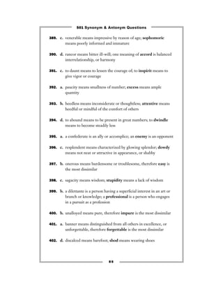 501 Synonym & Antonym Questions

389. c. venerable means impressive by reason of age; sophomoric
         means poorly informed and immature

390. d. rancor means bitter ill-will; one meaning of accord is balanced
         interrelationship, or harmony

391. c. to daunt means to lessen the courage of; to inspirit means to
         give vigor or courage

392. a. paucity means smallness of number; excess means ample
         quantity

393. b. heedless means inconsiderate or thoughtless; attentive means
         heedful or mindful of the comfort of others

394. d. to abound means to be present in great numbers; to dwindle
         means to become steadily less

395. a. a confederate is an ally or accomplice; an enemy is an opponent


396. c. resplendent means characterized by glowing splendor; dowdy
         means not neat or attractive in appearance, or shabby

397. b. onerous means burdensome or troublesome, therefore easy is
         the most dissimilar

398. c. sagacity means wisdom; stupidity means a lack of wisdom


399. b. a dilettante is a person having a superﬁcial interest in an art or
         branch or knowledge; a professional is a person who engages
         in a pursuit as a profession

400. b. unalloyed means pure, therefore impure is the most dissimilar


401. a. banner means distinguished from all others in excellence, or
         unforgettable, therefore forgettable is the most dissimilar

402. d. discalced means barefoot; shod means wearing shoes




                                    86
 
