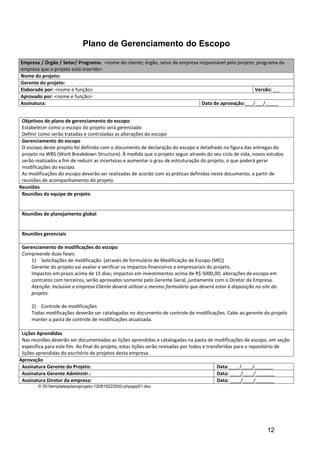 Plano de Gerenciamento do Escopo

Empresa / Órgão / Setor/ Programa: <nome do cliente; órgão, setor da empresa responsável pelo projeto; programa da
empresa que o projeto está inserido>
Nome do projeto:
Gerente do projeto:
Elaborado por: <nome e função>                                                                        Versão: _._
Aprovado por: <nome e função>
Assinatura:                                                                   Data de aprovação:___/___/_____


 Objetivos do plano de gerenciamento do escopo
 Estabelecer como o escopo do projeto será gerenciado
 Definir como serão tratadas e controladas as alterações do escopo
 Gerenciamento do escopo
 O escopo deste projeto foi definido com o documento de declaração do escopo e detalhado na figura das entregas do
 projeto na WBS (Work Breakdown Structure). À medida que o projeto seguir através do seu ciclo de vida, novos estudos
 serão realizados a fim de reduzir as incertezas e aumentar o grau de estruturação do projeto, o que poderá gerar
 modificações do escopo.
 As modificações do escopo deverão ser realizadas de acordo com as práticas definidas neste documento, a partir de
 reuniões de acompanhamento do projeto.
Reuniões
 Reuniões da equipe de projeto


 Reuniões de planejamento global


 Reuniões gerenciais

 Gerenciamento de modificações do escopo
 Compreende duas fases:
     1) Solicitações de modificação (através de formulário de Modificação de Escopo (ME))
     Gerente do projeto vai avaliar e verificar os impactos financeiros e empresariais do projeto.
     Impactos em prazo acima de 15 dias; impactos em investimentos acima de R$ 5000,00; alterações de escopo em
     contratos com terceiros, serão aprovados somente pelo Gerente Geral, juntamente com o Diretor da Empresa.
     Atenção: Inclusive a empresa Cliente deverá utilizar o mesmo formulário que deverá estar à disposição no site do
     projeto.

     2) Controle de modificações
     Todas modificações deverão ser catalogadas no documento de controle de modificações. Cabe ao gerente do projeto
     manter a pasta de controle de modificações atualizada.

 Lições Aprendidas
 Nas reuniões deverão ser documentadas as lições aprendidas e catalogadas na pasta de modificações de escopo, em seção
 específica para este fim. Ao final do projeto, estas lições serão revisadas por todos e transferidas para o repositório de
 lições aprendidas do escritório de projetos desta empresa.
Aprovação
 Assinatura Gerente do Projeto:                                                               Data:____/____/_______
 Assinatura Gerente Administr.:                                                               Data: ____/____/_______
 Assinatura Diretor da empresa:                                                               Data: ____/____/_______
        © 501templatesplanoprojeto-120819222930-phpapp01.doc




                                                                                                                12
 