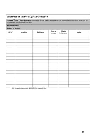 CONTROLE DE MODIFICAÇÕES DE PROJETO
Empresa / Órgão / Setor/ Programa: <nome do cliente; órgão, setor da empresa responsável pelo projeto; programa da
empresa que o projeto está inserido>
Nome do projeto:
Gerente do projeto:
                                                              Data da       Data do
  ME n°               Descrição              Solicitante                                           Status
                                                              emissão     fechamento




       © 501templatesplanoprojeto-120819222930-phpapp01.doc




                                                                                                            14
 