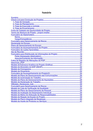 Sumário
Sumário......................................................................................................................... 2
Check-List para Condução de Projetos........................................................................ 3
  1. Fase de Iniciação...................................................................................................3
  2. Fase de Planejamento...........................................................................................4
  3. Fase de Execução e controle................................................................................ 5
  4. Fase de Encerramento..........................................................................................5
Ficha de Cadastro de Oportunidade de Projeto........................................................... 6
Termo de Abertura de Projeto - project charter............................................................ 7
Formulário de Stakeholders..........................................................................................8
     Nome......................................................................................................................8
     Cargo/Competência............................................................................................... 8
Formulário para Gerenciamento de Riscos.................................................................. 9
Declaração do Escopo................................................................................................ 10
Plano de Gerenciamento do Escopo.......................................................................... 12
Formulário de Acompanhamento do Projeto.............................................................. 15
Formulário de Lições Aprendidas................................................................................16
Ata de Reunião............................................................................................................17
Formulário para Distribuição de Informações do Projeto............................................18
     Parte interessada (destinatário)...........................................................................18
     Assunto/Conteúdo da informação........................................................................18
Folha de Registro de Alterações do PGP................................................................... 19
Descricao_PGP...........................................................................................................20
Modelo de Estrutura Analítica do Projeto (Gráfica).................................................... 21
Modelo de Dicionário do EAP (DEAP)........................................................................ 22
Modelo de Cronograma...............................................................................................23
Modelo de Orçamento.................................................................................................24
Formulário de Acompanhamento do Projeto(2)..........................................................25
Modelo de Plano de Gerenciamento das Comunicações...........................................26
Modelo de Autorização do Trabalho........................................................................... 27
Modelo de Plano de Gerenciamento de Aquisições...................................................28
Modelo de Declaração de Trabalho............................................................................ 29
©Modelo_Declaracao_trab..........................................................................................29
Formulário para Gerenciamento de Riscos................................................................ 30
Modelo de Lista de Verificação da Qualidade.............................................................33
Modelo de Plano de Gerenciamento de Pessoal........................................................34
Modelo de Avaliação de Desempenho Individual....................................................... 35
Modelo de Matriz de Atribuição de Responsabilidades..............................................38
Modelo de Reação da Equipe do Projeto................................................................... 39
Modelo de Plano Integrado de Mudanças.................................................................. 40
Modelo de Aceite de Produtos ou Serviços................................................................ 41




                                                                                                                                2
 