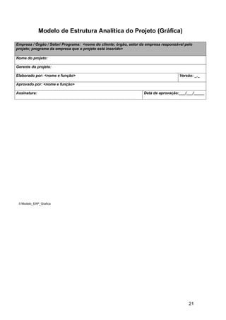 Modelo de Estrutura Analítica do Projeto (Gráfica)

Empresa / Órgão / Setor/ Programa: <nome do cliente; órgão, setor da empresa responsável pelo
projeto; programa da empresa que o projeto está inserido>

Nome do projeto:

Gerente do projeto:

Elaborado por: <nome e função>                                                        Versão: _._

Aprovado por: <nome e função>

Assinatura:                                                        Data de aprovação:___/___/_____




 © Modelo_EAP_Grafica




                                                                                           21
 
