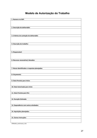 Modelo de Autorização do Trabalho

1. Numero na EAP:



2. Descrição do deliverable:



3. Critérios de aceitação do deliverable:



4. Descrição do trabalho:



5. Responsável:



6. Recursos necessários/ alocados:



7. Riscos identificados e respostas planejadas:


8. Orçamento:


9. Data Prevista para início:


10. Data Autorizada para início


11. Data Prevista para fim:


12. Duração Estimada:


13. Dependência com outras atividades:


14. Aquisições planejadas:


15. Outras Instruções:


©Modelo_autorizacao_trab




                                                          27
 