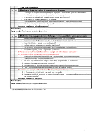 2. Fase de Planejamento
Sim   Não   2.1 Declaração do escopo e plano de gerenciamento do escopo
                1.   A declarção do escopo foi elaborada pela equipe de projeto, e os deliverables (produtos) identificados?
                2.   Foi elaborado um orçamento incluindo custos fixos, variáveis e lucro?
                3.   O orçamento foi elaborado pela equipe de projeto juntoao setor financeiro?
                4.   O orçamento foi aprovado pela Diretoria da empresa?
                5.   A equipe de projeto elaborou o plano de gerenciamento do escopo e definiu responsabilidades?
                6.   Cliente aprovou orçamento e escopo do projeto?
           Prosseguir para fase de definição do escopo?
Assinatura GP:
Espaço para justificativa, caso o projeto seja abortado


Sim   Não   2.2 Definição do escopo, planejamento do tempo, recursos, qualidade, custos, comunicação
                1.   Os pacotes de trabalho da WBS foram completados e elaborado o dicionário da WBS?
                2.   Os pacotes de trabalho foram desdobrados em atividades e estas foram seqüenciadas?
                3.   Foram identificados e datados os marcos do projeto?
                4.   Os Recursos foram adequadamente alocados às atividades?
                5.   Um orçamento detalhado foi conduzido para gerar a linha de base de custos do projeto?
                6.   Existem Cronogramas, Marcos e Orçamentos estabelecidos?
            O Processo de desenvolvimento de fornecedores e aquisição está sistematizado e é conhecido?
            Os Termos de referência (SOW) para fornecedores estão definidos?
                7.   Está definida a metodologia de Implementação e a sistemática de gerenciamento do projeto?
                8.   As Responsabilidades estão claramente definidas?
                9.   Um plano de qualidade visando assegurar os resultados e especificações foi estabelecido?
                10. Existe um sistema para documentação do projeto?
                11. Foi estabelecido um plano de comunicação para todos os envolvidos (relatórios e eventos)?
                12. Toda a documentação gerada foi integrada em um Plano detalhado do projeto?
            Foi realizada uma avaliação detalhada de riscos? Medidas contingenciais foram previstas?
                13. O Plano do projeto foi submetido e aprovado pela organização?
                14. Existe a necessidade de um evento ou documento para formalizar o início da execução e o comprometimento
                    das pessoas envolvidas?
           Prosseguir para fase de execução?
Assinatura GP:
Espaço para justificativa, caso o projeto seja abortado


 © 501templatesplanoprojeto-120819222930-phpapp01.doc




                                                                                                                         4
 