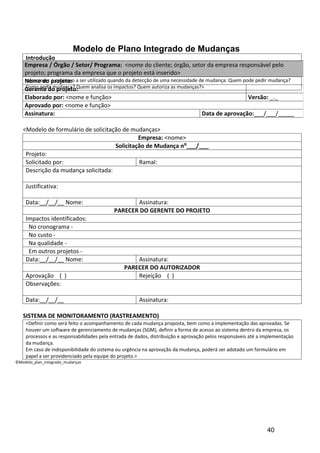 Modelo de Plano Integrado de Mudanças
    Introdução
    Empresa / descritos/oSetor/ Programa: e<nome do cliente; órgão, setorparaempresa do projeto> pelo
    <devem ser Órgão objetivo deste plano a importância do seu cumprimento da o sucesso responsável
    projeto; programa da empresa que o projeto está inserido>
    Solicitação de Mudança (SM)
    Nome do projeto: a ser utilizado quando da detecção de uma necessidade de mudança: Quem pode pedir mudança?
    <descrever o processo
    Como pedir mudança? Quem analisa os impactos? Quem autoriza as mudanças?>
    Gerente do projeto:
    Elaborado por: <nome e função>                                                            Versão: _._
    Aprovado por: <nome e função>
    Assinatura:                                                             Data de aprovação:___/___/_____

   <Modelo de formulário de solicitação de mudanças>
                                              Empresa: <nome>
                                     Solicitação de Mudança n⁰___/___
    Projeto:
    Solicitado por:                           Ramal:
    Descrição da mudança solicitada:

    Justificativa:

    Data:__/__/__ Nome:                           Assinatura:
                                           PARECER DO GERENTE DO PROJETO
    Impactos identificados:
     No cronograma -
     No custo -
     Na qualidade -
     Em outros projetos -
    Data:__/__/__ Nome:                            Assinatura:
                                               PARECER DO AUTORIZADOR
    Aprovação ( )                                  Rejeição ( )
    Observações:

    Data:__/__/__                                     Assinatura:

   SISTEMA DE MONITORAMENTO (RASTREAMENTO)
    <Definir como será feito o acompanhamento de cada mudança proposta, bem como a implementação das aprovadas. Se
    houver um software de gerenciamento de mudanças (SGM), definir a forma de acesso ao sistema dentro da empresa, os
    processos e as responsabilidades pela entrada de dados, distribuição e aprovação pelos responsáveis até a implementaçào
    da mudança.
    Em caso de indisponibilidade do sistema ou urgência na aprovação da mudança, poderá ser adotado um formulário em
    papel a ser providenciado pela equipe do projeto.>
©Modelo_plan_integrado_mudanças




                                                                                                               40
 