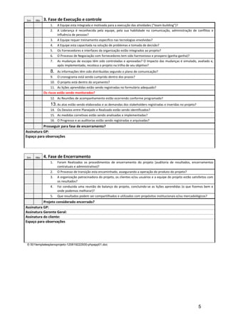 Sim   Não   3. Fase de Execução e controle
                1.   A Equipe esta integrada e motivada para a execução das atividades (“team-building”)?
                2.   A Liderança é reconhecida pela equipe, pela sua habilidade na comunicação, administração de conflitos e
                     influência de pessoas?
                3.   A Equipe requer treinamento especifico nas tecnologias envolvidas?
                4.   A Equipe esta capacitada na solução de problemas e tomada de decisão?
                5.   Os Fornecedores e interfaces da organização estão integrados ao projeto?
                6.   O Processo de Negociação com fornecedores tem sido harmonioso e prospero (ganha-ganha)?
                7.   As mudanças de escopo têm sido controladas e aprovadas? O Impacto das mudanças é simulado, avaliado e,
                     após implementado, recoloca o projeto na trilha de seu objetivo?
                8.   As informações têm sido distribuídas segundo o plano de comunicação?
                9.   O cronograma está sendo cumprido dentro dos prazos?
                10. O projeto está dentro do orçamento?
                11. As lições aprendidas estão sendo registradas no formulário adequado?
            Os riscos estão sendo monitorados?
                12. As Reuniões de acompanhamento estão ocorrendo conforme programado?
                13. As atas estão sendo elaboradas e as demandas dos stakeholders registradas e inseridas no projeto?
                14. Os Desvios entre Planejado e Realizado estão sendo identificados?
                15. As medidas corretivas estão sendo analisadas e implementadas?
                16. O Progresso e as auditorias estão sendo registradas e arquivadas?
           Prosseguir para fase de encerramento?
Assinatura GP:
Espaço para observações




Sim   Não   4. Fase de Encerramento
                1.   Foram Realizados os procedimentos de encerramento do projeto (auditoria de resultados, encerramentos
                     contratuais e administrativo)?
                2.   O Processo de transição esta encaminhado, assegurando a operação do produto do projeto?
                3.   A organização patrocinadora do projeto, os clientes e/ou usuários e a equipe do projeto estão satisfeitos com
                     os resultados?
                4.   Foi conduzida uma reunião de balanço do projeto, concluindo-se as lições aprendidas (o que fizemos bem e
                     onde podemos melhorar)?
                5.   Que resultados podem ser compartilhados e utilizados com propósitos institucionais e/ou mercadológicos?
           Projeto considerado encerrado?
Assinatura GP:
Assinatura Gerente Geral:
Assinatura do cliente:
Espaço para observações




© 501templatesplanoprojeto-120819222930-phpapp01.doc




                                                                                                                        5
 