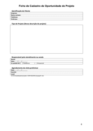 Ficha de Cadastro de Oportunidade de Projeto
Identificação do Cliente
Empresa:
Nome contato:
Telefones:
Endereço:


Tipo de Projeto (Breve descrição do projeto)




Responsável pelo atendimento ou venda
Nome:
Data:____/____/_______
O contato foi: ( ) Telefônico        ( ) Presencial


Agendamento da visita preliminar
Data:____/____/_______
Horário:
Local:
© 501templatesplanoprojeto-120819222930-phpapp01.doc




                                                           6
 