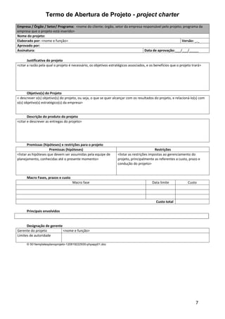 Termo de Abertura de Projeto - project charter
Empresa / Órgão / Setor/ Programa: <nome do cliente; órgão, setor da empresa responsável pelo projeto; programa da
empresa que o projeto está inserido>
Nome do projeto:
Elaborado por: <nome e função>                                                                        Versão: _._
Aprovado por:
Assinatura:                                                                   Data de aprovação:___/___/_____

       Justificativa do projeto
<citar a razão pela qual o projeto é necessário, os objetivos estratégicos associados, e os benefícios que o projeto trará>




       Objetivo(s) do Projeto
< descrever o(s) objetivo(s) do projeto, ou seja, o que se quer alcançar com os resultados do projeto, e relacioná-lo(s) com
o(s) objetivo(s) estratégico(s) da empresa>


       Descrição do produto do projeto
<citar e descrever as entregas do projeto>




       Premissas (hipóteses) e restrições para o projeto
                      Premissas (hipóteses)                                                 Restrições
<listar as hipóteses que devem ser assumidas pela equipe de        <listar as restrições impostas ao gerenciamento do
planejamento, conhecidas até o presente momento>                   projeto, principalmente as referentes a custo, prazo e
                                                                   condução do projeto>


      Macro Fases, prazos e custo
                                    Macro fase                                            Data limite             Custo




                                                                                            Custo total

      Principais envolvidos


      Designação de gerente
Gerente do projeto          <nome e função>
Limites de autoridade

      © 501templatesplanoprojeto-120819222930-phpapp01.doc




                                                                                                                       7
 