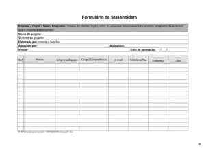 Formulário de Stakeholders

Empresa / Órgão / Setor/ Programa: <nome do cliente; órgão, setor da empresa responsável pelo projeto; programa da empresa
que o projeto está inserido>
Nome do projeto:
Gerente do projeto:
Elaborado por: <nome e função>
Aprovado por:                                                       Assinatura:
Versão: _._                                                                        Data de aprovação:___/___/_____


Ref             Nome                Empresa/Equipe     Cargo/Competência   e-mail   Telefone/Fax   Endereço         Obs




© 501templatesplanoprojeto-120819222930-phpapp01.doc




                                                                                                                             8
 