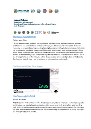 https://youtu.be/DyWpRmhGnRI
Author: Jason Cohen
Despite the exponential growth in security products, security services, security companies, security
certifications, and general interest in the security topic, we still see security vulnerability disclosures
happening on a regular basis. Implementing Security Development Lifecycle best practices and principles
can go a long way to reducing the potential for common security flaws. Input sanitization issues, Cross-
Site-Scripting, buffer overflows, and many other known issues still represent the bulk of security issues
present. Static Code Analysis can help catch many of these unnoticed issues before code makes it out of
the developer's hands. In this video, the author discusses some common best practices of the Security
Development Lifecycle theory and how this can be integrated into modern code.
Bug Hunting with Static Code Analysis
https://youtu.be/Sb011qfbMkQ
Author: Nick Jones
A BSlidesLondon 2016 conference video. This talk covers a number of automated analysis techniques for
spotting bugs and security flaws in applications at the source code level, ranging from quick and dirty
bash scripts through open source and commercial analyzers to custom implementations. The video also
discusses how these techniques can be used in continuous integration systems to catch bugs as early in
the development cycle as possible.
 