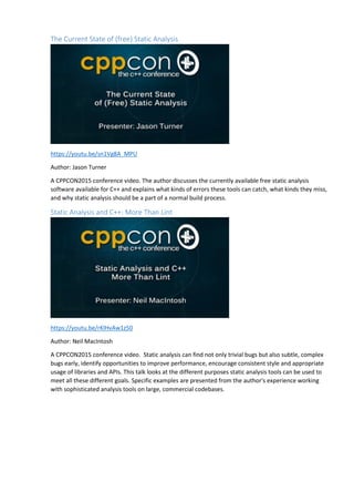 The Current State of (free) Static Analysis
https://youtu.be/sn1Vg8A_MPU
Author: Jason Turner
A CPPCON2015 conference video. The author discusses the currently available free static analysis
software available for C++ and explains what kinds of errors these tools can catch, what kinds they miss,
and why static analysis should be a part of a normal build process.
Static Analysis and C++: More Than Lint
https://youtu.be/rKlHvAw1z50
Author: Neil MacIntosh
A CPPCON2015 conference video. Static analysis can find not only trivial bugs but also subtle, complex
bugs early, identify opportunities to improve performance, encourage consistent style and appropriate
usage of libraries and APIs. This talk looks at the different purposes static analysis tools can be used to
meet all these different goals. Specific examples are presented from the author's experience working
with sophisticated analysis tools on large, commercial codebases.
 
