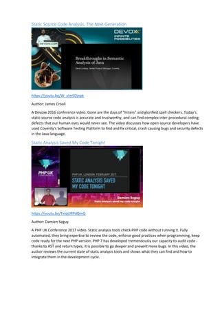Static Source Code Analysis, The Next Generation
https://youtu.be/W_xIm5Djnpk
Author: James Croall
A Devoxx 2016 conference video. Gone are the days of "linters" and glorified spell checkers. Today's
static source code analysis is accurate and trustworthy, and can find complex inter-procedural coding
defects that our human eyes would never see. The video discusses how open-source developers have
used Coverity's Software Testing Platform to find and fix critical, crash causing bugs and security defects
in the Java language.
Static Analysis Saved My Code Tonight
https://youtu.be/TelqURPdQmQ
Author: Damien Seguy
A PHP UK Conference 2017 video. Static analysis tools check PHP code without running it. Fully
automated, they bring expertise to review the code, enforce good practices when programming, keep
code ready for the next PHP version. PHP 7 has developed tremendously our capacity to audit code -
thanks to AST and return types, it is possible to go deeper and prevent more bugs. In this video, the
author reviews the current state of static analysis tools and shows what they can find and how to
integrate them in the development cycle.
 