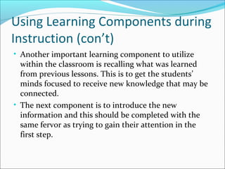 Using Learning Components during
Instruction (con’t)
• Another important learning component to utilize
within the classroom is recalling what was learned
from previous lessons. This is to get the students’
minds focused to receive new knowledge that may be
connected.
• The next component is to introduce the new
information and this should be completed with the
same fervor as trying to gain their attention in the
first step.
 