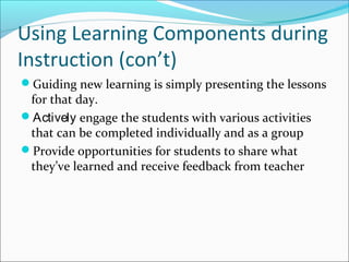 Using Learning Components during
Instruction (con’t)
Guiding new learning is simply presenting the lessons
for that day.
Actively engage the students with various activities
that can be completed individually and as a group
Provide opportunities for students to share what
they’ve learned and receive feedback from teacher
 