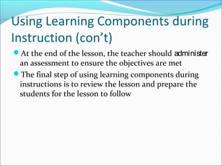 Using Learning Components during
Instruction (con’t)
At the end of the lesson, the teacher should administer
an assessment to ensure the objectives are met
The final step of using learning components during
instructions is to review the lesson and prepare the
students for the lesson to follow
 