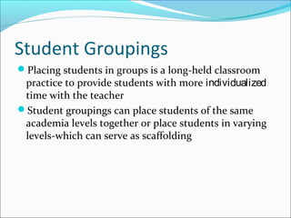 Student Groupings
Placing students in groups is a long-held classroom
practice to provide students with more individualized
time with the teacher
Student groupings can place students of the same
academia levels together or place students in varying
levels-which can serve as scaffolding
 