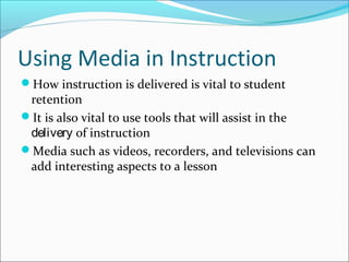 Using Media in Instruction
How instruction is delivered is vital to student
retention
It is also vital to use tools that will assist in the
delivery of instruction
Media such as videos, recorders, and televisions can
add interesting aspects to a lesson
 