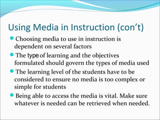 Using Media in Instruction (con’t)
Choosing media to use in instruction is
dependent on several factors
The typeof learning and the objectives
formulated should govern the types of media used
The learning level of the students have to be
considered to ensure no media is too complex or
simple for students
Being able to access the media is vital. Make sure
whatever is needed can be retrieved when needed.
 