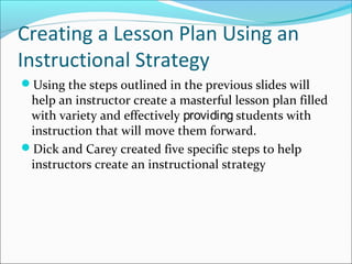 Creating a Lesson Plan Using an
Instructional Strategy
Using the steps outlined in the previous slides will
help an instructor create a masterful lesson plan filled
with variety and effectively providing students with
instruction that will move them forward.
Dick and Carey created five specific steps to help
instructors create an instructional strategy
 