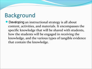 Background
Developing an instructional strategy is all about
content, activities, and materials. It encompasses the
specific knowledge that will be shared with students,
how the students will be engaged in receiving the
knowledge, and the various types of tangible evidence
that contain the knowledge.
 