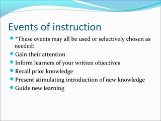Events of instruction
*These events may all be used or selectively chosen as
needed:
Gain their attention
Inform learners of your written objectives
Recall prior knowledge
Present stimulating introduction of new knowledge
Guide new learning
 