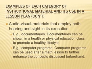 EXAMPLES OF EACH CATEGORY OF
INSTRUCTIONAL MATERIAL AND ITS USE IN A
LESSON PLAN (CON’T)
 Audio-visual-materials that employ both
hearing and sight in its execution
 E.g., documentaries. Documentaries can be
shown in a health or physical education class
to promote a healthy lifestyle.
 E.g., computer programs. Computer programs
can be used after a math lesson to further
enhance the concepts discussed beforehand.
 